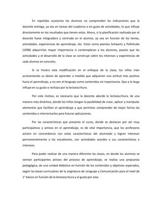 En repetidas ocasiones los alumnos no comprenden las indicaciones que la
docente entrega, ya sea en tareas del cuaderno o en guías de actividades, lo que influye
directamente en los resultados que tienen estos. Ahora, si la planificación realizada por el
docente fuese integradora y centrada en el alumno, ya sea en función de los temas,
actividades, experiencias de aprendizaje, etc. Estos como plantea Schwartz y Pollishuke
(1998) adquirirían mayor importancia si contemplaran a los alumnos, puesto que las
actividades y el desarrollo de la clase se construye sobre los intereses y experiencias de
cada alumno en concreto.
Si se hiciera esta modificación en el enfoque de la clase, los niños irían
acrecentando su deseo de aprender a medida que adquieren una actitud más positiva
hacia el aprendizaje, y no ven el lenguaje como contenidos sin importancia. Que a la larga
influye en su gusto o rechazo por la lectoescritura.
Por este motivo, es necesario que la docente aborde la lectoescritura, de una
manera más dinámica, donde los niños tengan la posibilidad de crear, aplicar y manipular
elementos que faciliten el aprendizaje y que permitan comprender de mejor forma los
contenidos e interiorizarlos para futuras aplicaciones.
Por las características que presenta el curso, donde se destacan por ser muy
participativos y activos en el aprendizaje, es de vital importancia, que los profesores
actúen en concordancia con estas características del alumnado y logren interesar
permanentemente a los estudiantes, con actividades acordes a sus características e
intereses.
Para poder realizar de una manera diferente las clases, en donde los alumnos se
sientan participantes activos del proceso de aprendizaje, se realiza una propuesta
pedagógica, de una unidad didáctica en función de los contenidos y objetivos esperados,
según las bases curriculares de la asignatura de Lenguaje y Comunicación para el nivel de
1° básico en función de la lectoescritura y el gusto por esta.
 