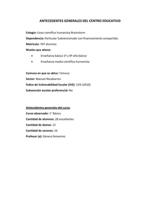 ANTECEDENTES GENERALES DEL CENTRO EDUCATIVO
Colegio: Liceo científico humanista Brainstorm
Dependencia: Particular Subvencionado con financiamiento compartido.
Matrícula: 707 alumnos
Niveles que atiene:
 Enseñanza básica 1º a 8º año básico
 Enseñanza media científico humanista
Comuna en que se ubica: Temuco
Sector: Manuel Recabarren
Índice de Vulnerabilidad Escolar (IVE): 15% (2010)
Subvención escolar preferencial: No
Antecedentes generales del curso.
Curso observado: 1° Básico
Cantidad de alumnos: 28 estudiantes
Cantidad de damas: 12
Cantidad de varones: 16
Profesor (a): Género femenino
 