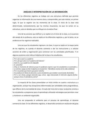ANÁLISIS E INTERPRETACIÓN DE LA INFORMACIÓN
En los diferentes registros se trabaja con una estructura definida que permite
organizar la información de una manera clara y comprensible, por este motivo, en primer
lugar, lo que se registra son los momentos de la clase. El inicio de la clase está
determinado, constantemente, por las mismas situaciones, las que no varían en su
estructura, solo en detalles que no influyen en el análisis final.
Uno de las acciones que definen y se repiten en el inicio de la clase, es la ausencia
del saludo de la profesora, esto se repite en los diferentes registros y, por lo tanto, no se
evidencia en los registros realizados.
Una vez que los estudiantes ingresan a la clase, lo que se repite en la mayor parte
de los registros, es cuando el docente comienza a dar las instrucciones y a solicitar
acciones de orden y organización para comenzar con las actividades planificadas. Y en
algunas ocasiones esta indica el objetivo de la clase a los estudiantes.
La mayoría de las clases presentaban un inicio similar en cuanto a estructura y a
organización, aunque hay excepciones determinadas por actividades extra programáticas,
que difieren de la normalidad de estas. A través del inicio de la clase, la docente orienta a
los estudiantes a prepararse para el aprendizaje utilizando estrategias que permitan crear
y mantener un ambiente organizado.
Una vez preparado el ambiente para el proceso de aprendizaje, el docente
comienza la clase. En los diferentes registros, el desarrollo consistía en resolución de guías
P-A: van a sacar su cuaderno
P-A: ¿de qué color es el cuaderno de historia?
Asist-A: y sus cuadernos de caligrafía
A: ¡amarillo!
(Hay un momento de silencio ya que la profesora espera a que los estudiantes se acomoden y
se sienten, luego escribe el objetivo en el pizarrón: “Identificar eventos de la vida cotidiana)
P-A: recuerden que tienen que poner la fecha
(La profesora le llama la atención a unas estudiantes que estaban conversando diciéndole)
P-A: a ver chicas, pongan atención aquí, vimos algo relacionado el miércoles algunas fechas
porque vimos el calendario ¿cierto?
 