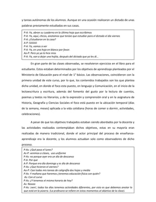 y tareas autónomas de los alumnos. Aunque en una ocasión realizaron un dictado de unas
palabras previamente estudiadas en sus casas.
En gran parte de las clases observadas, se resolvieron ejercicios en el libro para el
estudiante. Estos estaban determinados por los objetivos de aprendizaje planteados por el
Ministerio de Educación para el nivel de 1° básico. Las observaciones, coincidieron con la
primera unidad de este curso, por lo que, los contenidos trabajados son los que plantea
dicha unidad, en donde el foco esta puesto, en lenguaje y Comunicación, en el inicio de la
lectoescritura y escritura, además del fomento del gusto por la lectura de cuentos,
poemas y textos no literarios, y de la expresión y comprensión oral y en la asignatura de
Historia, Geografía y Ciencias Sociales el foco está puesto en la ubicación temporal (días
de la semana, meses) aplicada a la vida cotidiana (horas de comer o dormir, actividades,
celebraciones).
A pesar de que los objetivos trabajados estaban siendo abordados por la docente y
las actividades realizadas contemplaban dichos objetivos, estas en su mayoría eran
realizadas de manera tradicional, donde el actor principal del proceso de enseñanza-
aprendizaje era la docente, y los alumnos actuaban solo como observadores de dicho
proceso.
P-A: Ya, abran su cuaderno en la última hoja que escribimos
P-A: Ya, aquí, chicos, anotamos que tenían que estudiar para el dictado el día viernes
P-A: ¿Estudiaron en la casa?
A-P: Siiiiiiiiii
P-A: Ya, vamos a ver
P-A: Ya, en una hoja en blanco por favor.
Ao-P: Pero yo ya lo hice miss
P-A: Ya, van a dejar una hojita, después del dictado que yo les di…
P-As: ¿Qué pasa el lunes?
As-P: venimos a clases, uso uniforme
P-As: no porque ayer era un día de descanso
P-A: Por que
A-P: Porque era día domingo y es día de descanso
P-As: ¿Que hicieron el viernes?
Ao-P: Casi todas mis tareas de caligrafía dos hojas y media
P-As: Y mañana que haremos ¿tenemos educación física con quién?
As: Con el curso
P-As: ¿Y tenemos el mismo horario de hoy?
As: Noooo
P-As: ¡ven!, todos los días tenemos actividades diferentes, por esto es que debemos anotar lo
que está en la pizarra. (La profesora se refiere en estos momentos al objetivo de la clase).
 