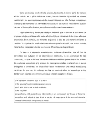 Como se visualiza en el extracto anterior, la docente, la mayor parte del tiempo,
estaba ubicada en la parte frontal de la sala, con los asientos organizados de manera
tradicional, y los alumnos resolviendo las tareas indicadas por ella. Aunque en ocasiones
se encarga de monitorear las actividades realizadas por los alumnos y recorrer los puestos
para ver el desempeño de estos, retroalimentándolos cuando era necesario.
Según Schwartz y Pollishuke (1998) el ambiente que se crea en el aula tiene un
profundo efecto en el desarrollo social, afectivo, físico e intelectual de los niños a los que
enseñamos. Si el profesor, por lo tanto, dispusiera la sala de una manera diferente, o
cambiara la organización en el aula los estudiantes podrían adquirir una actitud positiva
hacia la clase y se prepararían de una manera diferente para el aprendizaje.
En base a lo expuesto anteriormente, podemos determinar, que el tipo de
aprendizaje que subyace en las observaciones realizadas, es un aprendizaje de tipo
tradicional, , ya que la docente permanentemente está como agente central del proceso
de enseñanza aprendizaje, a lo largo de las clases presenciadas, es el profesor el que va
entregando el contenido a los estudiantes y estos van teniendo una actitud de escucha y
participan del proceso, sin embargo, no hay por parte de ellos un aprendizaje activo,
donde vayan creando conocimiento, sino que solo son receptores de este.
P-A: No veo los cuadernos rojos en la mesa
P-Ao: No veo el cuaderno de Lenguaje en la mesa
Ao-P: Miss, pero es que yo no lo he sacado
P-Ao: ¡Ya pues!
(La profesora, está revisando una información en un computador, por lo que al llamar la
atención o pedir silencio lo hace desde su puesto, y la mayor parte de las veces no levanta la
vista del computador, sino que solo les habla)
 