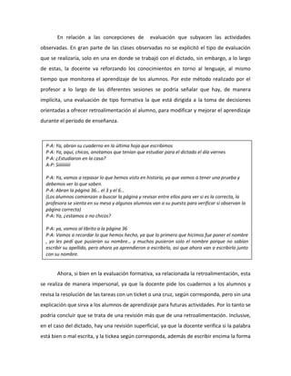 En relación a las concepciones de evaluación que subyacen las actividades
observadas. En gran parte de las clases observadas no se explicitó el tipo de evaluación
que se realizaría, solo en una en donde se trabajó con el dictado, sin embargo, a lo largo
de estas, la docente va reforzando los conocimientos en torno al lenguaje, al mismo
tiempo que monitorea el aprendizaje de los alumnos. Por este método realizado por el
profesor a lo largo de las diferentes sesiones se podría señalar que hay, de manera
implícita, una evaluación de tipo formativa la que está dirigida a la toma de decisiones
orientadas a ofrecer retroalimentación al alumno, para modificar y mejorar el aprendizaje
durante el período de enseñanza.
Ahora, si bien en la evaluación formativa, va relacionada la retroalimentación, esta
se realiza de manera impersonal, ya que la docente pide los cuadernos a los alumnos y
revisa la resolución de las tareas con un ticket o una cruz, según corresponda, pero sin una
explicación que sirva a los alumnos de aprendizaje para futuras actividades. Por lo tanto se
podría concluir que se trata de una revisión más que de una retroalimentación. Inclusive,
en el caso del dictado, hay una revisión superficial, ya que la docente verifica si la palabra
está bien o mal escrita, y la tickea según corresponda, además de escribir encima la forma
P-A: Ya, abran su cuaderno en la última hoja que escribimos
P-A: Ya, aquí, chicos, anotamos que tenían que estudiar para el dictado el día viernes
P-A: ¿Estudiaron en la casa?
A-P: Siiiiiiiiii
P-A: Ya, vamos a repasar lo que hemos visto en historia, ya que vamos a tener una prueba y
debemos ver lo que saben.
P-A: Abran la página 36… el 3 y el 6…
(Los alumnos comienzan a buscar la página y revisar entre ellos para ver si es la correcta, la
profesora se sienta en su mesa y algunos alumnos van a su puesto para verificar si observan la
página correcta)
P-A: Ya, ¿estamos o no chicos?
P-A: ya, vamos al librito a la página 36
P-A: Vamos a recordar lo que hemos hecho, ya que lo primero que hicimos fue poner el nombre
, yo les pedí que pusieran su nombre… y muchos pusieron solo el nombre porque no sabían
escribir su apellido, pero ahora ya aprendieron a escribirlo, asi que ahora van a escribirlo junto
con su nombre.
 