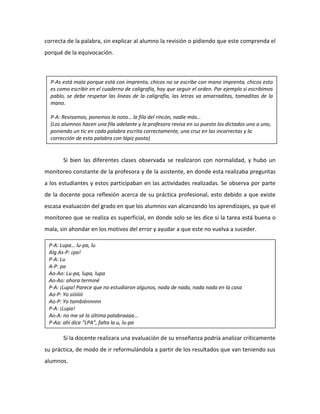 correcta de la palabra, sin explicar al alumno la revisión o pidiendo que este comprenda el
porqué de la equivocación.
Si bien las diferentes clases observada se realizaron con normalidad, y hubo un
monitoreo constante de la profesora y de la asistente, en donde esta realizaba preguntas
a los estudiantes y estos participaban en las actividades realizadas. Se observa por parte
de la docente poca reflexión acerca de su práctica profesional, esto debido a que existe
escasa evaluación del grado en que los alumnos van alcanzando los aprendizajes, ya que el
monitoreo que se realiza es superficial, en donde solo se les dice si la tarea está buena o
mala, sin ahondar en los motivos del error y ayudar a que este no vuelva a suceder.
Si la docente realizara una evaluación de su enseñanza podría analizar críticamente
su práctica, de modo de ir reformulándola a partir de los resultados que van teniendo sus
alumnos.
P-As está mala porque está con imprenta, chicos no se escribe con mano imprenta, chicos esto
es como escribir en el cuaderno de caligrafía, hay que seguir el orden. Por ejemplo si escribimos
pablo, se debe respetar las líneas de la caligrafía, las letras va amarraditas, tomaditas de la
mano.
P-A: Revisamos, ponemos la nota… la fila del rincón, nadie más…
(Los alumnos hacen una fila adelante y la profesora revisa en su puesto los dictados uno a uno,
poniendo un tic en cada palabra escrita correctamente, una cruz en las incorrectas y la
corrección de esta palabra con lápiz pasta)
P-A: Lupa… lu-pa, lu
Alg As-P: ¡pa!
P-A: Lu
A-P: pa
Ao-Ao: Lu-pa, lupa, lupa
Ao-Ao: ahora terminé
P-A: ¡Lupa! Parece que no estudiaron algunos, nada de nada, nada nada en la casa
Ao-P: Yo siiiiiiii
Ao-P: Yo tambiénnnnn
P-A: ¡Lupa!
Ao-A: no me sé la última palabraaaa…
P-Aa: ahí dice “LPA”, falta la u, lu-pa
 