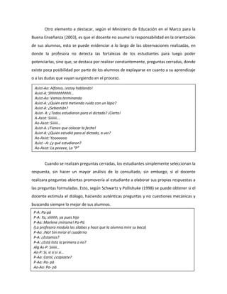 Otro elemento a destacar, según el Ministerio de Educación en el Marco para la
Buena Enseñanza (2003), es que el docente no asume la responsabilidad en la orientación
de sus alumnos, esto se puede evidenciar a lo largo de las observaciones realizadas, en
donde la profesora no detecta las fortalezas de los estudiantes para luego poder
potenciarlas, sino que, se destaca por realizar constantemente, preguntas cerradas, donde
existe poca posibilidad por parte de los alumnos de explayarse en cuanto a su aprendizaje
o a las dudas que vayan surgiendo en el proceso.
Cuando se realizan preguntas cerradas, los estudiantes simplemente seleccionan la
respuesta, sin hacer un mayor análisis de lo consultado, sin embargo, si el docente
realizara preguntas abiertas promovería al estudiante a elaborar sus propias respuestas a
las preguntas formuladas. Esto, según Schwartz y Pollishuke (1998) se puede obtener si el
docente estimula el diálogo, haciendo auténticas preguntas y no cuestiones mecánicas y
buscando siempre lo mejor de sus alumnos.
Asist-Ao: Alfonso, ¡estoy hablando!
Asist-A: Shhhhhhhhhh…
Asist-Ao: Vamos terminando
Asist-A: ¿Quién está metiendo ruido con un lápiz?
Asist-A: ¿Sebastián?
Asist- A: ¿Todos estudiaron para el dictado? ¡Cierto!
A-Asist: Siiiiiii….
Ao-Asist: Siiiiii…
Asist-A: ¡Tienen que colocar la fecha!
Asist-A: ¿Quién estudió para el dictado, a ver?
Ao-Asist: Yooooooo
Asist –A: ¿y qué estudiaron?
Ao-Asist: La peeeee, La “P”
P-A: Pa-pá
P-A: Ya, shhhh, ya pues hijo
P-Aa: Marlene ¡mírame! Pa-Pá
(La profesora modula las sílabas y hace que la alumna mire su boca)
P-Ao: ¡No! Sin mirar el cuaderno
P-A: ¿Estamos?
P-A: ¿Está lista la primera o no?
Alg As-P: Siiiiii…
Ao-P: Si, si si si si…
P-Aa: Carol, ¿copiaste?
P-Aa: Pa- pá
Ao-Ao: Pa- pá
 