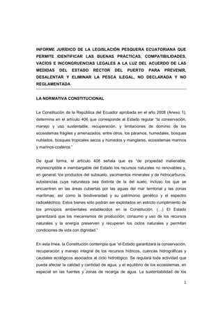 1
INFORME JURÍDICO DE LA LEGISLACIÓN PESQUERA ECUATORIANA QUE
PERMITE IDENTIFICAR LAS BUENAS PRÁCTICAS, COMPATIBILIDADES,
VACÍOS E INCONGRUENCIAS LEGALES A LA LUZ DEL ACUERDO DE LAS
MEDIDAS DEL ESTADO RECTOR DEL PUERTO PARA PREVENIR,
DESALENTAR Y ELIMINAR LA PESCA ILEGAL, NO DECLARADA Y NO
REGLAMENTADA
LA NORMATIVA CONSTITUCIONAL
La Constitución de la República del Ecuador aprobada en el año 2008 (Anexo 1),
determina en el artículo 406 que corresponde al Estado regular “la conservación,
manejo y uso sustentable, recuperación, y limitaciones de dominio de los
ecosistemas frágiles y amenazados; entre otros, los páramos, humedales, bosques
nublados, bosques tropicales secos y húmedos y manglares, ecosistemas marinos
y marinos-costeros.”
De igual forma, el artículo 408 señala que es “de propiedad inalienable,
imprescriptible e inembargable del Estado los recursos naturales no renovables y,
en general, los productos del subsuelo, yacimientos minerales y de hidrocarburos,
substancias cuya naturaleza sea distinta de la del suelo, incluso los que se
encuentren en las áreas cubiertas por las aguas del mar territorial y las zonas
marítimas; así como la biodiversidad y su patrimonio genético y el espectro
radioeléctrico. Estos bienes sólo podrán ser explotados en estricto cumplimiento de
los principios ambientales establecidos en la Constitución. (…) El Estado
garantizará que los mecanismos de producción, consumo y uso de los recursos
naturales y la energía preserven y recuperen los ciclos naturales y permitan
condiciones de vida con dignidad.”
En esta línea, la Constitución contempla que “el Estado garantizará la conservación,
recuperación y manejo integral de los recursos hídricos, cuencas hidrográficas y
caudales ecológicos asociados al ciclo hidrológico. Se regulará toda actividad que
pueda afectar la calidad y cantidad de agua, y el equilibrio de los ecosistemas, en
especial en las fuentes y zonas de recarga de agua. La sustentabilidad de los
 