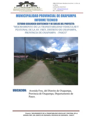 Proyecto “MEJORAMIENTO DE LA TRANSITABILIDAD VEHICULAR Y PEATONAL DE LA
AVENIDA FREY, DEL DISRITO DE OXAPAMPA, PROVINCIA DE OXAPAMPA - PASCO”
DIRECCION: Barrio Miraflores lote 68 int. 1 a 50 m. de
la UNDAC.
CONTACTOS: 983279231
e-mail. : admagj@hotmail.com
RUC.: 20568333234
MUNICIPALIDAD PROVINCIAL DE OXAPAMPA
INFORME TECNICO
ESTUDIO GEOLOGICO GEOTECNICO Y DE SUELOS DEL PROYECTO:
“MEJORAMIENTO DE LA TRANSITABILIDAD VEHICULAR Y
PEATONAL DE LA AV. FREY, DISTRITO DE OXAPAMPA,
PROVINCIA DE OXAPAMPA - PASCO”
UBICACION: Avenida Frey, del Distrito de Oxapampa,
Provincia de Oxapampa, Departamento de
Pasco.
 