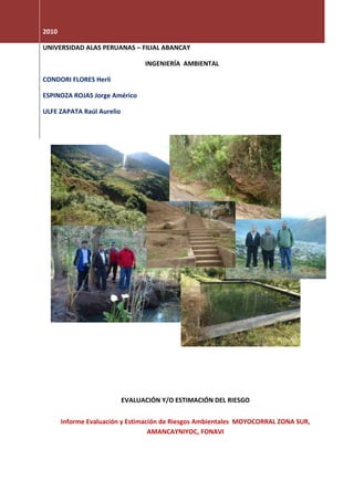 2010

UNIVERSIDAD ALAS PERUANAS – FILIAL ABANCAY

                                 INGENIERÍA AMBIENTAL

CONDORI FLORES Herli

ESPINOZA ROJAS Jorge Américo

ULFE ZAPATA Raúl Aurelio




       z




                           EVALUACIÓN Y/O ESTIMACIÓN DEL RIESGO


       Informe Evaluación y Estimación de Riesgos Ambientales MOYOCORRAL ZONA SUR,
                                   AMANCAYNIYOC, FONAVI
 