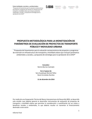 Externalidades sociales y ambientales:
“Propuesta de lineamientos para la valuación socioeconómica
de proyectos y programas de inversión en infraestructura de
transporte y movilidad urbana que incluyan parámetros
ambientales y sociales, y propuesta de estrategia para la
aprobación de la SHCP”
1
Informe Final
=
PROPUESTA METODOLÓGICA PARA LA MONETIZACIÓN DE
PARÁMETROS DE EVALUACIÓN DE PROYECTOS DE TRANSPORTE
PÚBLICO Y MOVILIDAD URBANA
“Propuesta de lineamientos para la valuación socioeconómica de proyectos y programas
de inversión en infraestructura de transporte y movilidad urbana que incluyan parámetros
ambientales y sociales, y propuesta de estrategia para la aprobación de la SHCP”
Consultor:
Ramiro Barrios Castrejón
Con el apoyo de:
Sara Guadalupe Montiel Yáñez
Rocío Fernández Ramítez
11 de diciembre de 2014
Por medio de una Cooperación Técnica del Banco Interamericano de Desarrollo (BID), se desarrolla
este estudio cuyo objetivo general es desarrollar instrumentos de evaluación de proyectos de
transporte y movilidad urbana que permitan la consideración y cuantificación de sus costos y
beneficios sociales y ambientales, lo que debería resultar en reorientar el financiamiento
destinado a este sector.
 