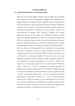 3. BASES TEÒRICAS
3.1. ANTECEDENTES DE LA INVESTIGACIÓN:
Solis, M. y Et.al. En un estudio llevado a cabo em Chile em el año 2005,
sobre: Factores de riesgo de alteraciones citológicas del cuello uterino en
mujeres Chilenas: Un estudio de casos y controles. Objetivo: Determinar los
factores principales de riesgo incluyendo papilomavirus humano (VPH) tipos
asociados con la citología cervical anormal (células escamosas atípicas de
significado indeterminado o ASCUS) en mujeres chilenas de bajo nivel
socioeconómico en Santiago, Chile. Material y Métodos: Una muestra
poblacional aleatoria de 616 mujeres de La Pintana (un distrito de bajos
ingresos de Santiago) participaron en 2001 en un estudio de prevalencia de
VPH y se volvieron a evaluar en 2006 a través de un cuestionario de factores,
prueba de Papanicolaou de riesgo y detección de ADN para VPH. La prueba
de Papanicolaou se analizó en Santiago y el análisis de VPH (PCR_GP5 + /
GP6 +) se realizó en la Universidad de Vrije, Amsterdam. En él participaron
42 mujeres con lesiones cervicales y controles incluyeron 574 mujeres con
citología normal durante el periodo 2001-2006. La regresión logística con uni
y multivariado se realizó para identificar RF para las lesiones cervicales.
Resultados: Durante el periodo de estudio, no hubo un aumento significativo
en la proporción de mujeres individuales, 8,3 a 14,8% (p <0,05), de las
mujeres con 3 o más parejas sexuales 8,9 a 13,3 y de las mujeres VPH de alto
riesgo, a partir 9,1 a 14,3%. La proporción de pruebas anormales de
Papanicolaou se mantuvo estable (3,08 y 3,9%> ASCUS). VPH de alto riesgo
es el factor más importante asociado con lesiones cervicales (odds ratio (OR)
= 9,695%> intervalos de confianza (IC) = 4,4 a 21,1), seguido por el uso de
anticonceptivos orales (OR = 2,58 95%> IC = 1.2 a 5.7). Entre las mujeres
infectadas por el VPH de alto riesgo, el uso de anticonceptivos orales fue un
factor de riesgo, mientras que el cumplimiento de cribado fue protectora para
las lesiones cervicales. Conclusiones: De 2001 a 2006, hubo un aumento en la
proporción de mujeres con infecciones por VPH de alto riesgo. (11)
10
 