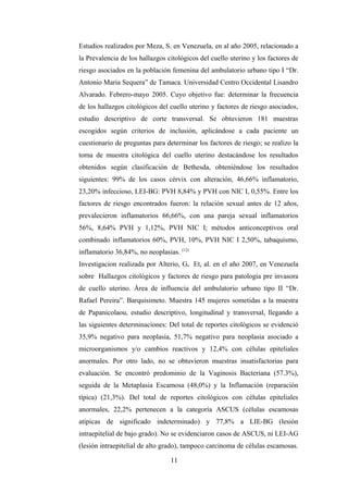 Estudios realizados por Meza, S. en Venezuela, en al año 2005, relacionado a
la Prevalencia de los hallazgos citológicos del cuello uterino y los factores de
riesgo asociados en la población femenina del ambulatorio urbano tipo I “Dr.
Antonio Maria Sequera” de Tamaca. Universidad Centro Occidental Lisandro
Alvarado. Febrero-mayo 2005. Cuyo objetivo fue: determinar la frecuencia
de los hallazgos citológicos del cuello uterino y factores de riesgo asociados,
estudio descriptivo de corte transversal. Se obtuvieron 181 muestras
escogidos según criterios de inclusión, aplicándose a cada paciente un
cuestionario de preguntas para determinar los factores de riesgo; se realizo la
toma de muestra citológica del cuello uterino destacándose los resultados
obtenidos según clasificación de Bethesda, obteniéndose los resultados
siguientes: 99% de los casos cérvix con alteración, 46,66% inflamatorio,
23,20% infeccioso, LEI-BG: PVH 8,84% y PVH con NIC I, 0,55%. Entre los
factores de riesgo encontrados fueron: la relación sexual antes de 12 años,
prevalecieron inflamatorios 66,66%, con una pareja sexual inflamatorios
56%, 8,64% PVH y 1,12%, PVH NIC I; métodos anticonceptivos oral
combinado inflamatorios 60%, PVH, 10%, PVH NIC I 2,50%, tabaquismo,
inflamatorio 36,84%, no neoplasias. (12)
Investigacion realizada por Alterio, G. Et, al. en el año 2007, en Venezuela
sobre Hallazgos citológicos y factores de riesgo para patología pre invasora
de cuello uterino. Área de influencia del ambulatorio urbano tipo II “Dr.
Rafael Pereira”. Barquisimeto. Muestra 145 mujeres sometidas a la muestra
de Papanicolaou, estudio descriptivo, longitudinal y transversal, llegando a
las siguientes determinaciones: Del total de reportes citológicos se evidenció
35,9% negativo para neoplasia, 51,7% negativo para neoplasia asociado a
microorganismos y/o cambios reactivos y 12,4% con células epiteliales
anormales. Por otro lado, no se obtuvieron muestras insatisfactorias para
evaluación. Se encontró predominio de la Vaginosis Bacteriana (57.3%),
seguida de la Metaplasia Escamosa (48,0%) y la Inflamación (reparación
típica) (21,3%). Del total de reportes citológicos con células epiteliales
anormales, 22,2% pertenecen a la categoría ASCUS (células escamosas
atípicas de significado indeterminado) y 77,8% a LIE-BG (lesión
intraepitelial de bajo grado). No se evidenciaron casos de ASCUS, ni LEI-AG
(lesión intraepitelial de alto grado), tampoco carcinoma de células escamosas.
11
 