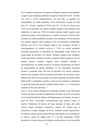 En el conjunto de pacientes con reportes citológicos negativos para neoplasia
y negativo para neoplasia predominó el grupo de edad entre los 20 – 44 años
con 71,2% y 69,3% respectivamente. Por otro lado, en aquellas con
anormalidades de células epiteliales, 55,6% pertenecían al grupo de edad
entre 45 – 64 años, seguidas de 38,9% entre 20 – 44 años. Se observó que
73,1% de las pacientes con reporte citológico negativo para neoplasia eran
multigestas, al igual que 72,0% de quienes poseían reporte negativo para
neoplasia asociado a microorganismos y/o cambios reactivos. El 83,3% de las
pacientes con células epiteliales anormales eran multigestas. De las pacientes
con reportes negativos para neoplasia 51,9% no presentaron multiparidad.
Mientras que 66,7% con resultado negativo para neoplasia asociado a
microorganismos y/o cambios reactivos y 77,8% con células epiteliales
anormales presentaron el antecedente de multiparidad. Sobre factores de
riesgo grupo de pacientes con reporte citológico negativo para neoplasia,
65,4% presentaron relaciones sexuales a temprana edad al igual que 56% de
quienes poseían resultado negativo para neoplasia asociado a
microorganismos y/o cambios reactivos. En cuanto a las pacientes con reporte
de anormalidades de células epiteliales, 77, 8% presentaron relaciones
sexuales a temprana edad. Del total de pacientes con reporte citológico
negativo para neoplasia 50,0% presentaba antecedente de una pareja sexual.
Mientras que 44,4% de las pacientes con células epiteliales anormales refirió
haber tenido 2 compañeros sexuales; el resto de esta categoría se distribuyó
en igual porcentaje para quienes señalaron haber tenido 1 y 3 o más parejas
sexuales (27,8% para cada una). (13)
Luna, C. en un estudio realizado en El Salvador, durante el año 2010 sobre
Factores de riesgo asociados al padecimiento de cáncer de cérvix en usuarias
de la Unidad de Salud de Ilobasco, del Departamento de Cabañas, de mayo a
junio de 2010. Universidad centroamericana José Simeón Cañasi. El
objetivo: Determinar los factores de riesgo asociados al cáncer del cuello
uterino; estudio descriptivo prospectivo, muestra 101 mujeres que se
sometieron al estudio citológico de cérvix mediante muestra Papanicolaou.
En relación a grupos etarios de pacientes que participaron en la investigación;
se observo grupo de edades entre 31 a 40 años representan 35,64%
presentaron el mayor numero de citología con alteraciones, el resto precedido
12
 