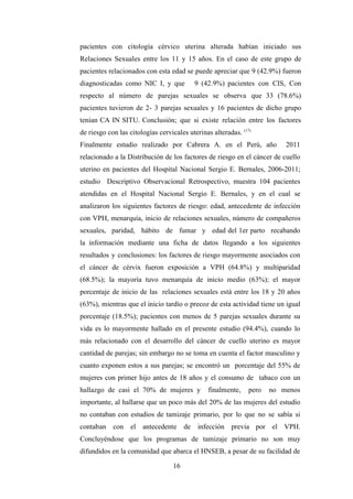 pacientes con citología cérvico uterina alterada habían iniciado sus
Relaciones Sexuales entre los 11 y 15 años. En el caso de este grupo de
pacientes relacionados con esta edad se puede apreciar que 9 (42.9%) fueron
diagnosticadas como NIC I, y que 9 (42.9%) pacientes con CIS, Con
respecto al número de parejas sexuales se observa que 33 (78.6%)
pacientes tuvieron de 2- 3 parejas sexuales y 16 pacientes de dicho grupo
tenían CA IN SITU. Conclusión; que si existe relación entre los factores
de riesgo con las citologías cervicales uterinas alteradas. (17)
Finalmente estudio realizado por Cabrera A. en el Perú, año 2011
relacionado a la Distribución de los factores de riesgo en el cáncer de cuello
uterino en pacientes del Hospital Nacional Sergio E. Bernales, 2006-2011;
estudio Descriptivo Observacional Retrospectivo, muestra 104 pacientes
atendidas en el Hospital Nacional Sergio E. Bernales, y en el cual se
analizaron los siguientes factores de riesgo: edad, antecedente de infección
con VPH, menarquía, inicio de relaciones sexuales, número de compañeros
sexuales, paridad, hábito de fumar y edad del 1er parto recabando
la información mediante una ficha de datos llegando a los siguientes
resultados y conclusiones: los factores de riesgo mayormente asociados con
el cáncer de cérvix fueron exposición a VPH (64.8%) y multiparidad
(68.5%); la mayoría tuvo menarquía de inicio medio (63%); el mayor
porcentaje de inicio de las relaciones sexuales está entre los 18 y 20 años
(63%), mientras que el inicio tardío o precoz de esta actividad tiene un igual
porcentaje (18.5%); pacientes con menos de 5 parejas sexuales durante su
vida es lo mayormente hallado en el presente estudio (94.4%), cuando lo
más relacionado con el desarrollo del cáncer de cuello uterino es mayor
cantidad de parejas; sin embargo no se toma en cuenta el factor masculino y
cuanto exponen estos a sus parejas; se encontró un porcentaje del 55% de
mujeres con primer hijo antes de 18 años y el consumo de tabaco con un
hallazgo de casi el 70% de mujeres y finalmente, pero no menos
importante, al hallarse que un poco más del 20% de las mujeres del estudio
no contaban con estudios de tamizaje primario, por lo que no se sabía si
contaban con el antecedente de infección previa por el VPH.
Concluyéndose que los programas de tamizaje primario no son muy
difundidos en la comunidad que abarca el HNSEB, a pesar de su facilidad de
16
 