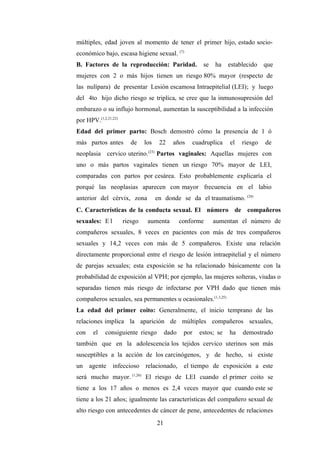 múltiples, edad joven al momento de tener el primer hijo, estado socio-
económico bajo, escasa higiene sexual. (7)
B. Factores de la reproducción: Paridad. se ha establecido que
mujeres con 2 o más hijos tienen un riesgo 80% mayor (respecto de
las nulípara) de presentar Lesión escamosa Intraepitelial (LEI); y luego
del 4to hijo dicho riesgo se triplica, se cree que la inmunosupresión del
embarazo o su influjo hormonal, aumentan la susceptibilidad a la infección
por HPV.(1,2,21,22)
Edad del primer parto: Bosch demostró cómo la presencia de 1 ó
más partos antes de los 22 años cuadruplica el riesgo de
neoplasia cervico uterino.(23)
Partos vaginales: Aquellas mujeres con
uno o más partos vaginales tienen un riesgo 70% mayor de LEI,
comparadas con partos por cesárea. Esto probablemente explicaría el
porqué las neoplasias aparecen con mayor frecuencia en el labio
anterior del cérvix, zona en donde se da el traumatismo. (24)
C. Características de la conducta sexual. El número de compañeros
sexuales: E l riesgo aumenta conforme aumentan el número de
compañeros sexuales, 8 veces en pacientes con más de tres compañeros
sexuales y 14,2 veces con más de 5 compañeros. Existe una relación
directamente proporcional entre el riesgo de lesión intraepitelial y el número
de parejas sexuales; esta exposición se ha relacionado básicamente con la
probabilidad de exposición al VPH; por ejemplo, las mujeres solteras, viudas o
separadas tienen más riesgo de infectarse por VPH dado que tienen más
compañeros sexuales, sea permanentes u ocasionales.(1,3,25)
La edad del primer coito: Generalmente, el inicio temprano de las
relaciones implica la aparición de múltiples compañeros sexuales,
con el consiguiente riesgo dado por estos; se ha demostrado
también que en la adolescencia los tejidos cervico uterinos son más
susceptibles a la acción de los carcinógenos, y de hecho, si existe
un agente infeccioso relacionado, el tiempo de exposición a este
será mucho mayor. (1,26)
El riesgo de LEI cuando el primer coito se
tiene a los 17 años o menos es 2,4 veces mayor que cuando este se
tiene a los 21 años; igualmente las características del compañero sexual de
alto riesgo con antecedentes de cáncer de pene, antecedentes de relaciones
21
 