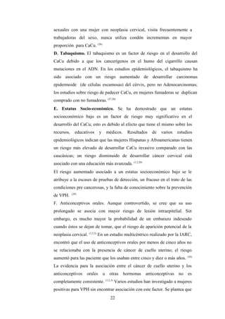 sexuales con una mujer con neoplasia cervical, visita frecuentemente a
trabajadoras del sexo, nunca utiliza condón incrementan en mayor
proporción para CaCu. (26)
D. Tabaquismo. El tabaquismo es un factor de riesgo en el desarrollo del
CaCu debido a que los cancerígenos en el humo del cigarrillo causan
mutaciones en el ADN. En los estudios epidemiológicos, el tabaquismo ha
sido asociado con un riesgo aumentado de desarrollar carcinomas
epidermoide (de células escamosas) del cérvix, pero no Adenocarcinomas;
los estudios sobre riesgo de padecer CaCu, en mujeres fumadoras se duplican
comprado con no fumadoras. (27,28)
E. Estatus Socio-económico. Se ha demostrado que un estatus
socioeconómico bajo es un factor de riesgo muy significativo en el
desarrollo del CaCu; esto es debido al efecto que tiene el mismo sobre los
recursos, educativos y médicos. Resultados de varios estudios
epidemiológicos indican que las mujeres Hispanas y Afroamericanas tienen
un riesgo más elevado de desarrollar CaCu invasivo comparado con las
caucásicas; un riesgo disminuido de desarrollar cáncer cervical está
asociado con una educación más avanzada. (1,2,29)
El riesgo aumentado asociado a un estatus socioeconómico bajo se le
atribuye a la escases de pruebas de detección, un fracaso en el trato de las
condiciones pre cancerosas, y la falta de conocimiento sobre la prevención
de VPH. (29)
F. Anticonceptivos orales. Aunque controvertido, se cree que su uso
prolongado se asocia con mayor riesgo de lesión intraepitelial. Sin
embargo, es mucho mayor la probabilidad de un embarazo indeseado
cuando éstos se dejan de tomar, que el riesgo de aparición potencial de la
neoplasia cervical. (1,2,3)
En un estudio multicéntrico realizado por la IARC,
encontró que el uso de anticonceptivos orales por menos de cinco años no
se relacionaba con la presencia de cáncer de cuello uterino; el riesgo
aumentó para las paciente que los usaban entre cinco y diez o más años. (30)
La evidencia para la asociación entre el cáncer de cuello uterino y los
anticonceptivos orales u otras hormonas anticonceptivas no es
completamente consistente. (1,2,3)
Varios estudios han investigado a mujeres
positivas para VPH sin encontrar asociación con este factor. Se plantea que
22
 