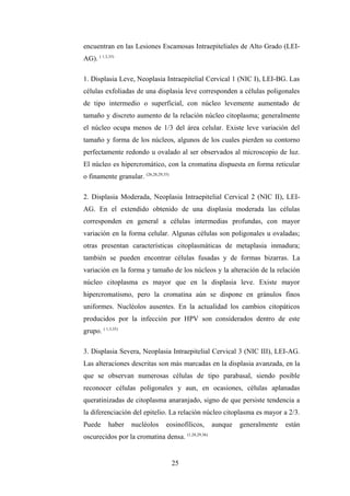 encuentran en las Lesiones Escamosas Intraepiteliales de Alto Grado (LEI-
AG). ( 1,3,35)
1. Displasia Leve, Neoplasia Intraepitelial Cervical 1 (NIC I), LEI-BG. Las
células exfoliadas de una displasia leve corresponden a células poligonales
de tipo intermedio o superficial, con núcleo levemente aumentado de
tamaño y discreto aumento de la relación núcleo citoplasma; generalmente
el núcleo ocupa menos de 1/3 del área celular. Existe leve variación del
tamaño y forma de los núcleos, algunos de los cuales pierden su contorno
perfectamente redondo u ovalado al ser observados al microscopio de luz.
El núcleo es hipercromático, con la cromatina dispuesta en forma reticular
o finamente granular. (26,28,29,35)
2. Displasia Moderada, Neoplasia Intraepitelial Cervical 2 (NIC II), LEI-
AG. En el extendido obtenido de una displasia moderada las células
corresponden en general a células intermedias profundas, con mayor
variación en la forma celular. Algunas células son poligonales u ovaladas;
otras presentan características citoplasmáticas de metaplasia inmadura;
también se pueden encontrar células fusadas y de formas bizarras. La
variación en la forma y tamaño de los núcleos y la alteración de la relación
núcleo citoplasma es mayor que en la displasia leve. Existe mayor
hipercromatismo, pero la cromatina aún se dispone en gránulos finos
uniformes. Nucléolos ausentes. En la actualidad los cambios citopáticos
producidos por la infección por HPV son considerados dentro de este
grupo. ( 1,3,35)
3. Displasia Severa, Neoplasia Intraepitelial Cervical 3 (NIC III), LEI-AG.
Las alteraciones descritas son más marcadas en la displasia avanzada, en la
que se observan numerosas células de tipo parabasal, siendo posible
reconocer células poligonales y aun, en ocasiones, células aplanadas
queratinizadas de citoplasma anaranjado, signo de que persiste tendencia a
la diferenciación del epitelio. La relación núcleo citoplasma es mayor a 2/3.
Puede haber nucléolos eosinofílicos, aunque generalmente están
oscurecidos por la cromatina densa. (1,28,29,36)
25
 