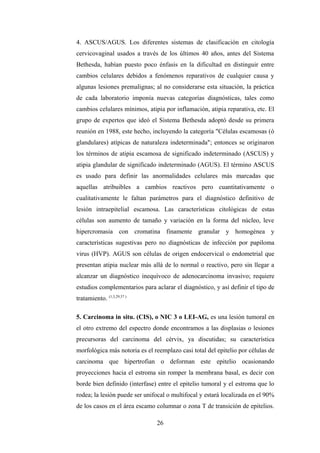 4. ASCUS/AGUS. Los diferentes sistemas de clasificación en citología
cervicovaginal usados a través de los últimos 40 años, antes del Sistema
Bethesda, habían puesto poco énfasis en la dificultad en distinguir entre
cambios celulares debidos a fenómenos reparativos de cualquier causa y
algunas lesiones premalignas; al no considerarse esta situación, la práctica
de cada laboratorio imponía nuevas categorías diagnósticas, tales como
cambios celulares mínimos, atipia por inflamación, atipia reparativa, etc. El
grupo de expertos que ideó el Sistema Bethesda adoptó desde su primera
reunión en 1988, este hecho, incluyendo la categoría "Células escamosas (ó
glandulares) atípicas de naturaleza indeterminada"; entonces se originaron
los términos de atipia escamosa de significado indeterminado (ASCUS) y
atipia glandular de significado indeterminado (AGUS). El término ASCUS
es usado para definir las anormalidades celulares más marcadas que
aquellas atribuibles a cambios reactivos pero cuantitativamente o
cualitativamente le faltan parámetros para el diagnóstico definitivo de
lesión intraepitelial escamosa. Las características citológicas de estas
células son aumento de tamaño y variación en la forma del núcleo, leve
hipercromasia con cromatina finamente granular y homogénea y
características sugestivas pero no diagnósticas de infección por papiloma
virus (HVP). AGUS son células de origen endocervical o endometrial que
presentan atipia nuclear más allá de lo normal o reactivo, pero sin llegar a
alcanzar un diagnóstico inequívoco de adenocarcinoma invasivo; requiere
estudios complementarios para aclarar el diagnóstico, y así definir el tipo de
tratamiento. (1,3,29,37 )
5. Carcinoma in situ. (CIS), o NIC 3 o LEI-AG, es una lesión tumoral en
el otro extremo del espectro donde encontramos a las displasias o lesiones
precursoras del carcinoma del cérvix, ya discutidas; su característica
morfológica más notoria es el reemplazo casi total del epitelio por células de
carcinoma que hipertrofian o deforman este epitelio ocasionando
proyecciones hacia el estroma sin romper la membrana basal, es decir con
borde bien definido (interfase) entre el epitelio tumoral y el estroma que lo
rodea; la lesión puede ser unifocal o multifocal y estará localizada en el 90%
de los casos en el área escamo columnar o zona T de transición de epitelios.
26
 