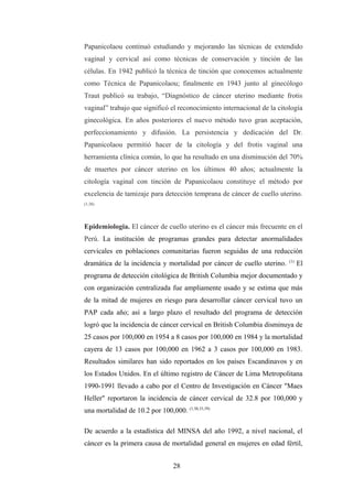 Papanicolaou continuó estudiando y mejorando las técnicas de extendido
vaginal y cervical así como técnicas de conservación y tinción de las
células. En 1942 publicó la técnica de tinción que conocemos actualmente
como Técnica de Papanicolaou; finalmente en 1943 junto al ginecólogo
Traut publicó su trabajo, “Diagnóstico de cáncer uterino mediante frotis
vaginal” trabajo que significó el reconocimiento internacional de la citología
ginecológica. En años posteriores el nuevo método tuvo gran aceptación,
perfeccionamiento y difusión. La persistencia y dedicación del Dr.
Papanicolaou permitió hacer de la citología y del frotis vaginal una
herramienta clínica común, lo que ha resultado en una disminución del 70%
de muertes por cáncer uterino en los últimos 40 años; actualmente la
citología vaginal con tinción de Papanicolaou constituye el método por
excelencia de tamizaje para detección temprana de cáncer de cuello uterino.
(1,38)
Epidemiologia. El cáncer de cuello uterino es el cáncer más frecuente en el
Perú. La institución de programas grandes para detectar anormalidades
cervicales en poblaciones comunitarias fueron seguidas de una reducción
dramática de la incidencia y mortalidad por cáncer de cuello uterino. (1)
El
programa de detección citológica de British Columbia mejor documentado y
con organización centralizada fue ampliamente usado y se estima que más
de la mitad de mujeres en riesgo para desarrollar cáncer cervical tuvo un
PAP cada año; así a largo plazo el resultado del programa de detección
logró que la incidencia de cáncer cervical en British Columbia disminuya de
25 casos por 100,000 en 1954 a 8 casos por 100,000 en 1984 y la mortalidad
cayera de 13 casos por 100,000 en 1962 a 3 casos por 100,000 en 1983.
Resultados similares han sido reportados en los países Escandinavos y en
los Estados Unidos. En el último registro de Cáncer de Lima Metropolitana
1990-1991 llevado a cabo por el Centro de Investigación en Cáncer "Maes
Heller" reportaron la incidencia de cáncer cervical de 32.8 por 100,000 y
una mortalidad de 10.2 por 100,000. (1,30,33,39)
De acuerdo a la estadística del MINSA del año 1992, a nivel nacional, el
cáncer es la primera causa de mortalidad general en mujeres en edad fértil,
28
 