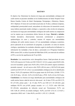 RESÚMEN
El objetivo fue: Determinar los factores de riesgo para anormalidades citológicas del
cuello uterino en pacientes atendidas en los Establecimientos de Salud: Hospital Víctor
Ramos Guardia, Centros de Salud: Huarupampa, Nicrupampa y Monterrey, Huaraz,
2013. Hipótesis: El inicio de la actividad sexual antes de 18 años y embarazo temprano,
multiparidad, promiscuidad sexual, antecedentes de infecciones de transmisión sexual,
nunca haberse practicado estudio citológico y exposición a altos niveles de estrógenos;
son factores de riesgo para anormalidades citológicas del cuello uterino en comparación
con las mujeres que no presentaron dichos factores de riesgo. Material y métodos:
Estudio descriptivo, observacional, transversal, correlacional y prospectivo;
epidemiológico de casos y controles; muestra 65 mujeres con anormalidades
citológicas del cuello uterino (casos) y 65 sin anormalidades citológicas (controles),
previa aplicación de un cuestionario de preguntas, se procedió a la toma de muestra
citológica, reportándose los resultados obtenidos según la clasificación de Bethesda. La
informaciòn fue trasladada a base de datos y procesados en el Programa Estadístico
SPSS version 20.0, se utilizo la prueba del Odds Ratio (O.R.) con intervalo de confianza
al 95% y un nível de significacion de 5% (p<0,05).
Resultados: Las características socio demográficas fueron: Edad prevalente de casos
39,6% (42) mayores de 18 años con O.R=35,04, IC: 4,5-2,6 y grupo control 60,4% (64),
con nivel secundario grupo casos 56,6% (30) y 43,4% (23) control; ingreso económico
promedio mensual < de mil nuevos soles 59,8% (49) de casos y 40,2%(33) del grupo
control con O.R=2,97, IC:1,4-6,2. Las anormalidades citológicas de cérvix identificados
fueron: 35,4% (23) reportaron ASCUS en grupo etareo de 20-29 años, LEI-BG: 27,7%
(18) 30-39 años, LEI-AG: 18,5% (12) 40-49 años y PVH: 18,4% (12) de 30-39 años.
Conclusiones: Los factores de riesgo identificados para anormalidades citológicas del
cuello uterino fueron: edad de inicio de vida sexual < de 18 años 57,9% con O.R=2,75,
IC:1,27-5,94, primer parto < de 18 años 59,7% con O.R=2,17, IC:1,02-4,65, gran
multípara 48,15% con p<0,05, parejas sexuales >o= a 2, 53,2% valor O.R=3,66,
IC:1,58-8,46, antecedentes de infección sexual por Tricomoniasis 53,7% con
O.R.=3,90, IC:1,69-9,0, sin estudio citológico 56,9%, con O.R.=2,70, I.C.:1,31-8,01 y
exposición a MAC oral > 5 años 48,4%, con O.R.=1,103, I.C.:1,20-6,00.
iii
 