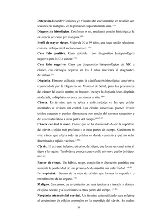 Detección. Descubrir lesiones y/o visuales del cuello uterino en relación con
lesiones pre malignas, en la población supuestamente sana. (42)
Diagnostico histológico. Confirmar o no, mediante estudio histológico, la
existencia de lesión pre malignas. (43)
Perfil de mayor riesgo. Mujer de 30 a 49 años, que haya tenido relaciones
coitales, de bajo nivel socioeconómico. (43)
Caso falso positivo. Caso probable con diagnostico histopatológico
negativo para NIC o cáncer. (44)
Caso falso negativo. Caso con diagnostico histopatológico de NIC o
cáncer, con citología negativa en los 3 años anteriores al diagnostico
definitivo. (45)
Displasia. Término utilizado según la clasificación histológica descriptiva
recomendada por la Organización Mundial de Salud, para los precursores
del cáncer del cuello uterino no invasor. Incluye la displasia leve, displasia
moderada, la displasia severa y carcinoma in situ. (46)
Cáncer. Un término que se aplica a enfermedades en las que células
anormales se dividen sin control. Las células cancerosas pueden invadir
tejidos cercanos y pueden diseminarse por medio del torrente sanguíneo y
del sistema linfático a otras partes del cuerpo.(41,42,47)
Cáncer cervical invasor. Cáncer que se ha diseminado desde la superficie
del cérvix a tejido más profundo o a otras partes del cuerpo. Carcinoma in
situ: cáncer que afecta sólo las células en donde comenzó y que no se ha
diseminado a tejidos vecinos.(1,2,48)
Cérvix. El extremo inferior, estrecho, del útero, que forma un canal entre el
útero y la vagina. También se conoce como cuello uterino o cuello del útero.
(46,47,48)
Factor de riesgo. Un hábito, rasgo, condición o alteración genética que
aumenta la posibilidad de una persona de desarrollar una enfermedad. (40,42)
Intraepitelial. Dentro de la capa de células que forman la superficie o
revestimiento de un órgano. (48)
Maligno. Canceroso; un crecimiento con una tendencia a invadir y destruir
el tejido cercano y a diseminarse a otras partes del cuerpo. (43,48)
Neoplasia intraepitelial cervical. Un término antes utilizado para referirse
al crecimiento de células anormales en la superficie del cérvix. Se usaban
36
 