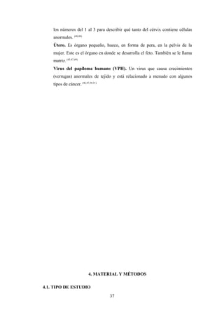 los números del 1 al 3 para describir qué tanto del cérvix contiene células
anormales. (40,48)
Útero. Es órgano pequeño, hueco, en forma de pera, en la pelvis de la
mujer. Este es el órgano en donde se desarrolla el feto. También se le llama
matriz. (45,47,49)
Virus del papiloma humano (VPH). Un virus que causa crecimientos
(verrugas) anormales de tejido y está relacionado a menudo con algunos
tipos de cáncer. (46,47,50,51)
4. MATERIAL Y MÉTODOS
4.1. TIPO DE ESTUDIO
37
 