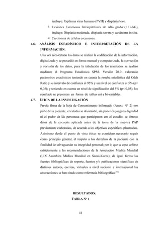 incluye: Papiloma virus humano (PVH) y displasia leve.
3. Lesiones Escamosas Intraepiteliales de Alto grado (LEI-AG),
incluye: Displasia moderada. displasia severa y carcinoma in situ.
4. Carcinoma de células escamosas.
4.6. ANÁLISIS ESTADÍSTICO E INTERPRETACIÓN DE LA
INFORMACIÓN.
Una vez recolectado los datos se realizó la codificación de la información,
digitalizada y se procedió en forma manual y computarizada, la corrección
y revisión de los datos, para la tabulación de los resultados se realizo
mediante el Programa Estadístico SPSS. Versión 20.0; valorando
parámetros estadísticos teniendo en cuenta la prueba estadística del Odds
Ratio y su intervalo de confianza al 95% y un nivel de confianza al 5% (p<
0,05); y teniendo en cuenta un nivel de significación del 5% (p< 0,05); los
resultado se presentan en forma de tablas uni y bi-variables.
4.7. ÉTICA DE LA INVESTIGACIÓN
Previa firma de la hoja de Consentimento informado (Anexo N° 2) por
parte de la paciente, el estudio se desarrollo, sin poner en juego la dignidad
ni el pudor de lãs personasa que participaron em el estudio; se obtuvo
datos de la encuesta aplicada antes de la toma de la muestra PAP
previamente elaborados, de acuerdo a los objetivos específicos planteados.
Asimismo desde el punto de vista ético, se considero necesario seguir
como principio general, el respeto a los derechos de la paciente con la
finalidad de salvaguardar su integridad personal; por lo que se opto ceñirse
estrictamente a las recomendaciones de la Asociacion Medica Mundial
(LIX Asamblea Mèdica Mundial en Seoul-Korea); de igual forma las
fuentes bibliográficas de soporte, fuentes y/o publicaciones cientificas de
distintos autores, escritas, virtuales a nivel nacional e internacional las
abstracciones se han citado como referencia bibliográfica.(53)
RESULTADOS:
TABLA Nº 1
41
 