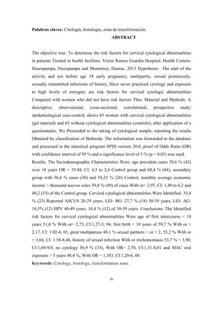 Palabras claves: Citología, histología, zona de transformación.
ABSTRACT
The objective was: To determine the risk factors for cervical cytological abnormalities
in patients Treated in health facilities: Victor Ramos Guardia Hospital, Health Centers:
Huarupampa, Nicrupampa and Monterrey, Huaraz, 2013 Hypothesis: The start of the
activity and sex before age 18 early pregnancy, multiparity, sexual promiscuity,
sexually transmitted infections of history, Have never practiced cytology and exposure
to high levels of estrogen; are risk factors for cervical cytologic abnormalities
Compared with women who did not have risk factors Thes. Material and Methods: A
descriptive, observational, cross-sectional, correlational, prospective study;
epidemiological case-control, shows 65 women with cervical cytological abnormalities
(get married) and 65 without cytological abnormalities (controls), after application of a
questionnaire, We Proceeded to the taking of cytological sample, reporting the results
Obtained by classification of Bethesda. The information was forwarded to the database
and processed in the statistical program SPSS version 20.0, proof of Odds Ratio (OR)
with confidence interval of 95 % and a significance level of 5 % (p < 0.05) was used.
Results: The Sociodemographic Characteristics Were: age prevalent cases 39,6 % (42)
over 18 years OR = 35.04, CI: 4,5 to 2,6 Control group and 60,4 % (64), secondary
group with 56,6 % cases (30) and 54,25 % (26) Control; monthly average economic
income > thousand nuevos soles 59,8 % (49) of cases With or= 2,97, CI: 1,40 to 6,2 and
40,2 (33) of the Control group. Cervical cytological abnormalities Were Identified: 35,4
% (23) Reported ASCUS 20-29 years, LEI- BG: 27,7 % (18) 30-39 years, LEI- AG:
18,5% (12) HPV 40-49 years: 18,4 % (12) of 30-39 years. Conclusions: The Identified
risk factors for cervical cytological abnormalities Were age of first intercourse < 18
years 51,0 % With or= 2,75, CI:1,27-5, 94, first birth < 18 years of 59,7 % With or =
2,17, CI: 1.02-4, 65, great multiparous 48,1 % sexual partners > or = 2, 53,2 % With or
= 3,66, CI: 1.58-8,46, history of sexual infection With or trichomoniasis 53,7 % = 3,90,
CI:1,69-9,0, no cytology 56,9 % (33), With OR= 2,70, CI:1,31-8,01 and MAC oral
exposure > 5 years 48,4 %, With OR = 1,103, CI:1,20-6, 00.
Keywords: Cytology, histology, transformation zone.
iv
 