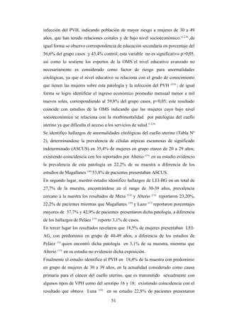 infección del PVH, indicando población de mayor riesgo a mujeres de 30 a 49
años, que han tenido relaciones coitales y de bajo nivel socioeconómico.(1,2,4)
,de
igual forma se observo correspondencia de educación secundaria en porcentaje del
56,6% del grupo casos y 43,4% control; esta variable no es significativo p>0,05,
así como lo sostiene los expertos de la OMS el nivel educativo avanzado no
necesariamente es considerado como factor de riesgo para anormalidades
citológicas, ya que el nivel educativo se relaciona con el grado de conocimiento
que tienen las mujeres sobre esta patología y la infección del PVH (2,4)
; de igual
forma se logro identificar el ingreso económico promedio mensual menor a mil
nuevos soles, correspondiendo al 59,8% del grupo casos, p<0,05; este resultado
coincide con estudios de la OMS indicando que las mujeres cuyo bajo nivel
socioeconómico se relaciona con la morbimortalidad por patologías del cuello
uterino ya que dificulta el acceso a los servicios de salud.(1,2,4)
Se identifico hallazgos de anormalidades citológicas del cuello uterino (Tabla Nº
2), determinandose la prevalencia de células atípicas escamosas de significado
indeterminado (ASCUS) en 35,4% de mujeres en grupo etareo de 20 a 29 años;
existiendo coincidencia con los reportados por Alterio (13)
en su estudio evidencio
la prevalencia de esta patología en 22,2% de su muestra a diferencia de los
estudios de Magallanes (16)
53,8% de pacientes presentaban ASCUS.
En segundo lugar, nuestro estudio identifico hallazgos de LEI-BG en un total de
27,7% de la muestra, encontrándose en el rango de 30-39 años, prevalencia
cercano a la nuestra los resultados de Meza (12)
y Alterio (13)
reportaron 23,20%,
22,2% de pacientes mientras que Magallanes (16)
y Lazo (17)
reportaron porcentajes
mayores de 37,7% y 42,9% de pacientes presentaron dicha patología, a diferencia
de los hallazgos de Peláez (15)
reporto 3,1% de casos.
En tercer lugar los resultados revelaron que 18,5% de mujeres presentaban LEI-
AG, con predominio en grupo de 40-49 años, a diferencia de los estudios de
Peláez 15)
quien encontró dicha patología en 3,1% de su muestra, mientras que
Alterio (13)
en su estudio no evidencio dicha exposición.
Finalmente el estudio identifico al PVH en 18,4% de la muestra con predominio
en grupo de mujeres de 30 a 39 años, en la actualidad considerado como causa
primaria para el cáncer del cuello uterino, que es transmitido sexualmente con
algunos tipos de VPH como del serotipo 16 y 18; existiendo coincidencia con el
resultado que obtuvo Luna (14)
en su estudio 22,8% de pacientes presentaron
51
 