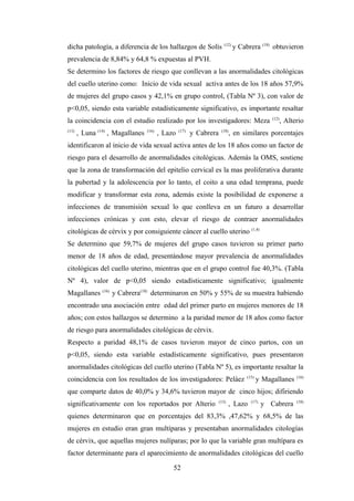 dicha patología, a diferencia de los hallazgos de Solís (12)
y Cabrera (18)
obtuvieron
prevalencia de 8,84% y 64,8 % expuestas al PVH.
Se determino los factores de riesgo que conllevan a las anormalidades citológicas
del cuello uterino como: Inicio de vida sexual activa antes de los 18 años 57,9%
de mujeres del grupo casos y 42,1% en grupo control, (Tabla Nº 3), con valor de
p<0,05, siendo esta variable estadísticamente significativo, es importante resaltar
la coincidencia con el estudio realizado por los investigadores: Meza (12)
, Alterio
(13)
, Luna (14)
, Magallanes (16)
, Lazo (17)
y Cabrera (18)
, en similares porcentajes
identificaron al inicio de vida sexual activa antes de los 18 años como un factor de
riesgo para el desarrollo de anormalidades citológicas. Además la OMS, sostiene
que la zona de transformación del epitelio cervical es la mas proliferativa durante
la pubertad y la adolescencia por lo tanto, el coito a una edad temprana, puede
modificar y transformar esta zona, además existe la posibilidad de exponerse a
infecciones de transmisión sexual lo que conlleva en un futuro a desarrollar
infecciones crónicas y con esto, elevar el riesgo de contraer anormalidades
citológicas de cérvix y por consiguiente cáncer al cuello uterino (1,4)
Se determino que 59,7% de mujeres del grupo casos tuvieron su primer parto
menor de 18 años de edad, presentándose mayor prevalencia de anormalidades
citológicas del cuello uterino, mientras que en el grupo control fue 40,3%. (Tabla
Nº 4), valor de p<0,05 siendo estadísticamente significativo; igualmente
Magallanes (16)
y Cabrera(18)
determinaron en 50% y 55% de su muestra habiendo
encontrado una asociación entre edad del primer parto en mujeres menores de 18
años; con estos hallazgos se determino a la paridad menor de 18 años como factor
de riesgo para anormalidades citológicas de cérvix.
Respecto a paridad 48,1% de casos tuvieron mayor de cinco partos, con un
p<0,05, siendo esta variable estadísticamente significativo, pues presentaron
anormalidades citológicas del cuello uterino (Tabla Nº 5), es importante resaltar la
coincidencia con los resultados de los investigadores: Peláez (15)
y Magallanes (16)
que comparte datos de 40,0% y 34,6% tuvieron mayor de cinco hijos; difiriendo
significativamente con los reportados por Alterio (13)
, Lazo (17)
y Cabrera (18)
quienes determinaron que en porcentajes del 83,3% ,47,62% y 68,5% de las
mujeres en estudio eran gran multíparas y presentaban anormalidades citologías
de cérvix, que aquellas mujeres nulíparas; por lo que la variable gran multípara es
factor determinante para el aparecimiento de anormalidades citológicas del cuello
52
 