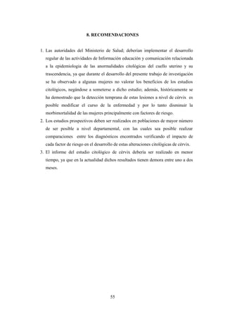 8. RECOMENDACIONES
1. Las autoridades del Ministerio de Salud; deberían implementar el desarrollo
regular de las actividades de Información educación y comunicación relacionada
a la epidemiologia de las anormalidades citológicas del cuello uterino y su
trascendencia, ya que durante el desarrollo del presente trabajo de investigación
se ha observado a algunas mujeres no valorar los beneficios de los estudios
citológicos, negándose a someterse a dicho estudio; además, históricamente se
ha demostrado que la detección temprana de estas lesiones a nivel de cérvix es
posible modificar el curso de la enfermedad y por lo tanto disminuir la
morbimortalidad de las mujeres principalmente con factores de riesgo.
2. Los estudios prospectivos deben ser realizados en poblaciones de mayor número
de ser posible a nivel departamental, con las cuales sea posible realizar
comparaciones entre los diagnósticos encontrados verificando el impacto de
cada factor de riesgo en el desarrollo de estas alteraciones citológicas de cérvix.
3. El informe del estudio citológico de cérvix debería ser realizado en menor
tiempo, ya que en la actualidad dichos resultados tienen demora entre uno a dos
meses.
55
 