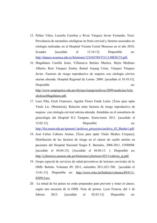15. Peláez Vélez, Luzmila Carolina y Rivas Vásquez Javier Fernando, Tesis:
Prevalencia de anomalías citológicas en frotis cervical y factores asociados en
citología realizadas en el Hospital Vicente Corral Moscoso en el año 2010,
Ecuador [accedido el 12.10.13] Disponible en:
http://dspace.ucuenca.edu.ec/bitstream/123456789/3711/1/MED173.pdf.
16. Magallanes Castilla Jesús, Villanueva Benites Maritza, Mejía Medrano
Alberto, Ruiz Vásquez Zonita, Ramal Asayag César, Vásquez Vásquez
Javier. Factores de riesgo reproductivo de mujeres con citología cérvico
uterina alterada. Hospital Regional de Loreto. 2009. [accedido el 10.10.13].
Disponible en:
http://www.unapiquitos.edu.pe/oficinas/iiunap/archivos/2009/medicina/Artic
uloJesusMagallanes.pdf.
17. Lazo Piña, Erick Francisco, Aguilar Flores Frank Lenin. [Tesis para optar
Titulo Lic. Obstetricia]. Relación entre factores de riesgo reproductivo de
mujeres con citología cervical uterina alterada. Atendidas en el consultorio de
ginecología del Hospital II-2 Tarapoto. Enero-Junio 2011. [accedido el
12.02.13]. Disponible en:
http://fisi.unsm.edu.pe/spunsm///archivos_proyectox/archivo_82_Binder1.pdf.
18. José Carlos Cabrera Arenas. [Tesis para optar Titulo Medico Cirujano].
Distribución de los factores de riesgo en el cáncer de cuello uterino en
pacientes del Hospital Nacional Sergio E. Bernales, 2006-2011, UNMSM.
[accedido el 04.04.13]. [Accedido el 04.04.13. ]. Disponible en:
http://cybertesis.unmsm.edu.pe/bitstream/cybertesis/452/1/cabrera_aj.pdf.
19. Grupo especial de servicios de salud preventivos de lesiones cervicales de la
OMS. Boletín. Volumen 89: 2011, setiembre 2011,621-700. [accedido el
13.01.13]. Disponible en: http://www.who.int/bulletin/volumes/89/9/11-
030911/es/.
20. La mitad de los países no están preparados para prevenir y tratar el cáncer,
según una encuesta de la OMS. Nota de prensa. Lyon Francia, del 1 de
febrero 2013. [accedido el 02.03.13]. Disponible en:
 