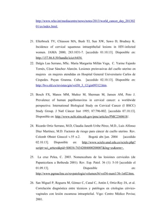 http://www.who.int/mediacentre/news/notes/2013/world_cancer_day_201302
01/es/index.html.
21. Ellerbrock TV, Chiasson MA, Bush TJ, Sun XW, Sawo D, Brudney K.
Incidence of cervical squamous intraepithelial lesions in HIV-infected
women. JAMA 2000; 283:1031-7. [accedido 01.10.13]. Disponible en:
http://157.86.8.50/handle/icict/6454.
22. Dalgis Lau Serrano, MSc. María Margarita Millán Vega, C. Yarine Fajardo
Tornés, César Sánchez Alarcón. Lesiones preinvasivas del cuello uterino en
mujeres en mujeres atendidas en Hospital General Universitario Carlos de
Céspedes. Puyan Granma. Cuba. [accedido 02.10.13]. Disponible en:
http://bvs.sld.cu/revistas/gin/vol38_3_12/gin09312.htm.
23. Bosch FX, Manos MM, Muñoz M, Sherman M, Jansen AM, Peto J.
Prevalence of human papillomavirus in cervical cancer: a worldwide
perspective. International Biological Study on Cervical Cancer (I BSCC)
Study Group. J Natl Cáncer Inst 1995; 87:796-802. [accedido 07.10.13].
Disponible en: http://www.ncbi.nlm.nih.gov/pmc/articles/PMC2360618/.
24. Ricardo Ortiz Serrano, M.D, Claudia Janeth Uribe Pérez, M.D., Luis Alfonso
Díaz Martínez, M.D. Factores de riesgo para cáncer de cuello uterino. Rev.
Colomb Obstet Ginecol v.55 n.2. Bogotá abr./jun. 2004 [accedido
02.10.13]. Disponible en: http://www.scielo.unal.edu.co/scielo.php?
script=sci_arttext&pid=S0034-74342004000200007&lng=es&nrm=.
25. La cruz Pelea, C. 2003. Nomencaltura de las lesioines cervicales (de
Papanicolaou a Bethesda 2001). Rev. Esp. Patol. 36 (1): 5-10 [accedido el
01.09.13]. Disponible en:
http://www.pgmacline.es/revpatologia/volumen36/vol36-num1/36-1n02.htm.
26. San Miguel P, Reguera M, Gómez C, Canal C, Antón I, Ortiz-Rey JA, et al.
Correlación diagnóstica entre técnicos y patólogos en citologías cérvico-
vaginales con lesión escamosa intraepitelial. Vigo: Centro Médico Povisa;
2001.
 