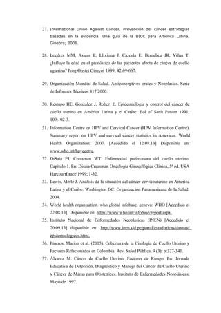 27. International Union Against Cáncer. Prevención del cáncer estrategias
basadas en la evidencia. Una guía de la UICC para América Latina.
Ginebra; 2006.
28. Loedres MM, Asiens E, Llixiona J, Cazorla E, Bernebeu JR, Viñas T.
¿Influye la edad en el pronóstico de las pacientes afecta de cáncer de cuello
ugterino? Prog Onstet Ginecol 1999; 42:69-667.
29. Organización Mundial de Salud. Anticonceptivos orales y Neoplasias. Serie
de Informes Técnicos 817,2000.
30. Restupo HE, González J, Robert E. Epidemiología y control del cáncer de
cuello uterino en América Latina y el Caribe. Bol of Sanit Panam 1991;
109:102-3.
31. Information Centre on HPV and Cervical Cancer (HPV Information Centre).
Summary report on HPV and cervical cancer statistics in Americas. World
Health Organization; 2007. [Accedido el 12.08.13] Disponible en:
www.who.int/hpvcentre.
32. DiSaia PJ, Creasman WT. Enfermedad preinvasora del cuello uterino.
Capítulo 1. En: Disaia Creasman Oncología Ginecológica Clínica, 5ª ed. USA
HarcourtBrace 1999; 1-32.
33. Lewis, Merle J. Análisis de la situación del cáncer cervicouterino en América
Latina y el Caribe. Washington DC: Organización Panamericana de la Salud;
2004.
34. World health organization. who global infobase. geneva: WHO [Accedido el
22.08.13] Disponible en: https://www.who.int/infobase/report.aspx.
35. Instituto Nacional de Enfermedades Neoplasicas (INEN) [Accedido el
20.09.13] disponible en: http://www.inen.sld.pe/portal/estadisticas/datosnd
epidemiologicos.html.
36. Pineros, Marion et al. (2005). Cobertura de la Citología de Cuello Uterino y
Factores Relacionados en Colombia. Rev. Salud Pública, 9 (3); p:327-341.
37. Álvarez M. Cáncer de Cuello Uterino: Factores de Riesgo. En: Jornada
Educativa de Detección, Diagnóstico y Manejo del Cáncer de Cuello Uterino
y Cáncer de Mama para Obstetrices. Instituto de Enfermedades Neoplásicas,
Mayo de 1997.
 