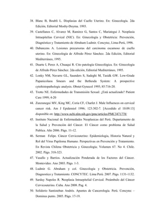 38. Blanc B, Boubli L. Displasias del Cuello Uterino. En: Ginecología. 2da
Edición, Editorial Mosby-Doyma. 1993.
39. Castellanos C, Alvarez M, Ramirez G, Santos C, Mariategui J. Neoplasia
Intraepitelias Cervical (NIC). En: Ginecología y Obstetricia: Prevención,
Diagnóstico y Tratamiento de Abraham Ludmir. Concytec, Lima-Perú, 1996.
40. Dabancens A. Lesiones precursoras del carcinoma escamoso de cuello
uterino. En: Ginecología de Alfredo Pérez Sánchez. 2da Edición, Editorial
Mediterráneo, 1995.
41. Duarte I, Perez A, Chuaqui R. Cito patología Ginecológica. En: Ginecología
de Alfredo Pérez Sánchez. 2da edición, Editorial Mediterráneo, 1995.
42. Lonky NM, Navarre GL, Saunders S, Sadeghi M, Tasidk GW. Low-Grade
Papanicolaou Smears and the Bethesda System: A prospective
cytohistopathologic analysis. Obstet Gynecol 1995; 85:716-20.
43. Trotto NE. Enfermedades de Transmisión Sexual: ¿Está actualizado? Patient
Care 1999; 4-20
44. Zunzunegui MV, King MC, Coria CF, Charlet J. Male Influences on cervical
cancer risk. Am J Epidemiol 1996; 123:302-7. [Accedido el 10.09.13]
disponible en: http://www.ncbi.nlm.nih.gov/pmc/articles/PMC3471778/
45. Instituto Nacional de Enfermedades Neoplasicas del Perú. Departamento de
la Salud y Prevención del Cáncer. El Cáncer como problema de Salud
Publica. Año 2006. Págs. 11-12.
46. Serman Felipe. Cáncer Cervicouterino: Epidemiologia, Historia Natural y
Rol del Virus Papiloma Humano. Perspectivas en Prevención y Tratamiento.
En Revista Chilena Obstetricia y Ginecología; Volumen 67. No 4. Chile.
2002. Págs. 318-323.
47. Vasallo y Barrios. Actualización Ponderada de los Factores del Cáncer.
Montevideo. Ano 2003. Págs. 1-3.
48. Ludmir G. Abraham y col. Ginecología y Obstetricia. Prevención,
Diagnostico y Tratamiento. CONCYTEC. Lima Perú. 2007. Págs. 1131-1132.
49. Sarduy Napoles R. Neoplasia Intraepitelial Cervical. Preámbulo del Cáncer
Cervicouterino. Cuba. Ano 2008. Pag. 4.
50. Solidorio Santisteban Andrés. Apuntes de Cancerología. Perú. Concytec –
Dominus punto. 2005. Págs. 17-19.
 