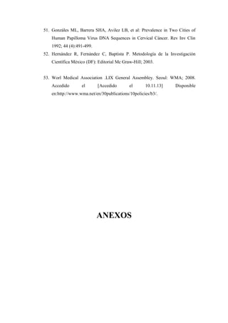 51. Gonzáles ML, Barrera SHA, Avilez LB, et al: Prevalence in Two Cities of
Human Papilloma Virus DNA Sequences in Cervical Cáncer. Rev Inv Clin
1992; 44 (4):491-499.
52. Hernández R, Fernández C, Baptista P. Metodología de la Investigación
Científica México (DF): Editorial Mc Graw-Hill; 2003.
53. Worl Medical Association .LIX General Assembley. Seoul: WMA; 2008.
Accedido el [Accedido el 10.11.13] Disponible
en:http://www.wma.net/en/30publications/10policies/b3/.
ANEXOS
 