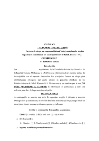 ANEXO N° 1
TRABAJO DE INVESTIGACIÓN:
Factores de riesgo para anormalidades Citológicos del cuello uterino
en pacientes atendidas en los Establecimientos de Salud, Huaraz -2013.
CUESTIONARIO
Nº de Historia clínica:
Introducción
Sra, :………………………… soy docente de la Escuela Profesional de Obstetricia de
la Facultad Ciencias Médicas de la UNASAM; se está realizando el presente trabajo de
investigación con el objetivo: Determinar los principales factores de riesgo para
anormalidades citológicas del cuello uterino en pacientes atendidas en los
Establecimientos de Salud, Huaraz-2013. El cuestionario es anónimo por lo que NO
DEBE REGISTRAR SU NOMBRE; la información es confidencial y sólo será
utilizada para fines de la presente investigación.
INSTRUCCIONES
A continuación se presenta una serie de preguntas, sección I: dirigidos a aspectos
Demográficos y económicos y la sección II referida a factores de riesgo, ruego llenar los
espacios en blanco o marcar según corresponda en cada caso.
Sección I: Información demográfica y económica
1. Edad: 1) <29 años 2) de 30 a 49 años 3) > de 50 años
2. Nivel educativo
1. Sin nivel [ ] 2. Nivel primario[ ] 3.Nivel secundario [ ] 4.Nivel superior [ ]
3. Ingreso económico promedio mensual:
 