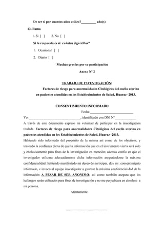 De ser si por cuantos años utilizo?_________ año(s)
13. Fuma
1. Sí [ ] 2. No [ ]
Si la respuesta es sí: cuántos cigarrillos?
1. Ocasional [ ]
2. Diario [ ]
Muchas gracias por su participacion
Anexo Nº 2
TRABAJO DE INVESTIGACIÓN:
Factores de riesgo para anormalidades Citológicos del cuello uterino
en pacientes atendidas en los Establecimientos de Salud, Huaraz -2013.
CONSENTIMIENTO INFORMADO
Fecha:__________________________
Yo: _______________________________, identificado con DNI N°_____________
A través de este documento expreso mi voluntad de participar en la investigación
titulada. Factores de riesgo para anormalidades Citológicos del cuello uterino en
pacientes atendidas en los Establecimientos de Salud, Huaraz -2013.
Habiendo sido informado del propósito de la misma así como de los objetivos, y
teniendo la confianza plena de que la información que en el instrumento vierta será solo
y exclusivamente para fines de la investigación en mención; además confío en que el
investigador utilizara adecuadamente dicha información asegurándome la máxima
confidencialidad: habiendo manifestado mi deseo de participar, doy mi consentimiento
informado, e invoco al equipo investigador a guardar la máxima confidencialidad de la
información A PESAR DE SER ANONIMO; así como también asegura que los
hallazgos serán utilizados para fines de investigación y no me perjudicara en absoluto a
mi persona.
Atentamente.
………………………………..
 