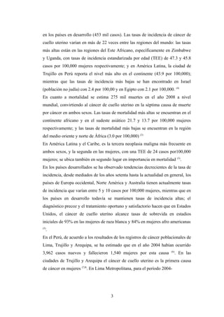 en los países en desarrollo (453 mil casos). Las tasas de incidencia de cáncer de
cuello uterino varían en más de 22 veces entre las regiones del mundo: las tasas
más altas están en las regiones del Este Africano, específicamente en Zimbabwe
y Uganda, con tasas de incidencia estandarizada por edad (TEE) de 47.3 y 45.8
casos por 100,000 mujeres respectivamente; y en América Latina, la ciudad de
Trujillo en Perú reporta el nivel más alto en el continente (43.9 por 100,000);
mientras que las tasas de incidencia más bajas se han encontrado en Israel
(población no judía) con 2.4 por 100,00 y en Egipto con 2.1 por 100,000. (4)
En cuanto a mortalidad se estima 275 mil muertes en el año 2008 a nivel
mundial, convirtiendo al cáncer de cuello uterino en la séptima causa de muerte
por cáncer en ambos sexos. Las tasas de mortalidad más altas se encuentran en el
continente africano y en el sudeste asiático 21.7 y 13.7 por 100,000 mujeres
respectivamente; y las tasas de mortalidad más bajas se encuentran en la región
del medio oriente y norte de África (3.0 por 100,000) (3)
En América Latina y el Caribe, es la tercera neoplasia maligna más frecuente en
ambos sexos, y la segunda en las mujeres, con una TEE de 24 casos por100,000
mujeres; se ubica también en segundo lugar en importancia en mortalidad (3)
.
En los países desarrollados se ha observado tendencias decrecientes de la tasa de
incidencia, desde mediados de los años setenta hasta la actualidad en general, los
países de Europa occidental, Norte América y Australia tienen actualmente tasas
de incidencia que varían entre 5 y 10 casos por 100,000 mujeres, mientras que en
los países en desarrollo todavía se mantienen tasas de incidencia altas; el
diagnóstico precoz y el tratamiento oportuno y satisfactorio hacen que en Estados
Unidos, el cáncer de cuello uterino alcance tasas de sobrevida en estadios
iniciales de 93% en las mujeres de raza blanca y 84% en mujeres afro americanas
(5)
.
En el Perú, de acuerdo a los resultados de los registros de cáncer poblacionales de
Lima, Trujillo y Arequipa, se ha estimado que en el año 2004 habían ocurrido
3,962 casos nuevos y fallecieron 1,540 mujeres por esta causa (6)
. En las
ciudades de Trujillo y Arequipa el cáncer de cuello uterino es la primera causa
de cáncer en mujeres (7,8)
. En Lima Metropolitana, para el período 2004-
3
 