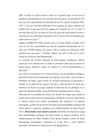 2005, el cáncer de cuello uterino se sitúa en el segundo lugar con una tasa de
incidencia estandarizada de 19.6 casos por 100 mil mujeres, un promedio de 895
casos por año, representando una disminución de 55% respecto al período 1968-
1970 (9)
. Con los resultados publicados de los registros de cáncer sabemos que
Trujillo tiene la tasa más alta 43.9; seguido por Arequipa con 35.2 y Lima, la
tasa más baja con 19.6. De todos los casos de cáncer de cuello uterino invasor y
carcinoma in situ, éste último representó el 36.7% de los casos recolectados para
cuello uterino en Lima. (10)
Además GLOBOCAN 2008, sostiene que en el Perú habrían ocurrido 4,142
casos en ese año, representando una tasa de incidencia estandarizada de 37.1
casos por 100,000 mujeres; del mismo modo se estima que fallecieron 1,646
pacientes por esta causa (3)
. Podemos deducir que sólo el 20% de los casos
ocurren en el área de Lima Metropolitana.
La casuística del Instituto Nacional de Enfermedades Neoplasicas (INEN)
revela que en los últimos años se recibe en promedio 1,600 casos de cáncer de
cuello uterino infiltrante, siendo los estadios II y III los predominantes en
frecuencia (3)
En el Perú y en particular en la ciudad de Huaraz, las anormalidades citológicas
del cuello uterino ha ido aumentando con respecto a otros años, a pesar de que el
Ministerio de Salud, según niveles de atención promociona la prevención y
cuidado de la salud de las mujeres; llevando a cabo acciones de salud para
disminuir los factores de riesgo mediante la detección de esta patología en su
etapa más temprana posible, lo que permitirá una terapéutica precoz y eficaz.
Motivado por la necesidad de conocer los factores de riesgos que inciden en
nuestra área de salud, para las anormalidades citológicas a nivel del cuello uterino
se decidió realizar este estudio, pretendiendo dar respuesta a la siguiente
interrogante. ¿Cuáles son los factores de riesgo para anormalidades citológicas del
cuello uterino en pacientes atendidas en los establecimientos de salud, Huaraz-
2013?. Planteándose como objetivo general: Determinar los factores de riesgo
para anormalidades citológicas del cuello uterino en mujeres atendidas en los
Establecimientos de Salud: Hospital Víctor Ramos Guardia, Centros de Salud:
Huarupampa, Nicrupampa y Monterrey en el año 2013; y como objetivos
específicos: Identificar las características socio demográficas y
4
 