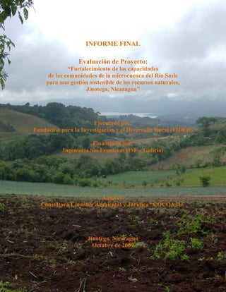 INFORME FINAL

                  Evaluación de Proyecto:
              “Fortalecimiento de las capacidades
      de las comunidades de la microcuenca del Río Sasle
     para una gestión sostenible de los recursos naturales,
                     Jinotega, Nicaragua”




                       Ejecutado por:
Fundación para la Investigación y el Desarrollo Rural (FIDER)

                       Financiado por:
           Ingeniería Sin Fronteras (ISF – Galicia)




                        Autores:
  Consultora Contable Ambiental y Jurídica “COCOAJU”




                     Jinotega, Nicaragua
                       Octubre de 2009
 