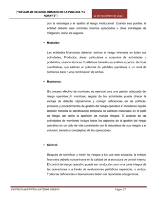 [“RIESGOS DE RECURSO HUMANO DE LA POLLERIA “EL
                      NORKY´S”]                                12 de noviembre de 2012

                         con la estrategia y el apetito al riesgo institucional. Cuando sea posible, la
                         entidad debería usar controles internos apropiados u otras estrategias de
                         mitigación, como los seguros.


                       Medición:


                         Las entidades financieras deberían estimar el riesgo inherente en todas sus
                         actividades, Productos, áreas particulares o conjuntos de actividades o
                         portafolios, usando técnicas Cualitativas basadas en análisis expertos, técnicas
                         cuantitativas que estiman el potencial de pérdidas operativas a un nivel de
                         confianza dado o una combinación de ambos.


                       Monitoreo:


                         Un proceso efectivo de monitoreo es esencial para una gestión adecuada del
                         riesgo operativo.Un monitoreo regular de las actividades puede ofrecer la
                         ventaja de detectar rápidamente y corregir deficiencias en las políticas,
                         procesos y procedimientos de gestión del riesgo operativo.El monitoreo regular
                         también fomenta la identificación temprana de cambios materiales en el perfil
                         de riesgo, así como la aparición de nuevos riesgos. El alcance de las
                         actividades de monitoreo incluye todos los aspectos de la gestión del riesgo
                         operativo en un ciclo de vida consistente con la naturaleza de sus riesgos y el
                         volumen, tamaño y complejidad de las operaciones.




                       Control:


                         Después de identificar y medir los riesgos a los que está expuesta, la entidad
                         financiera debería concentrarse en la calidad de la estructura de control interno.
                         El control del riesgo operativo puede ser conducido como una parte integral de
                         las operaciones o a través de evaluaciones periódicas separadas, o ambos.
                         Todas las deficiencias o desviaciones deben ser reportadas a la gerencia.




UNIVERSIDAD PRIVADA ANTENOR ORREGO                                               Página 27
 
