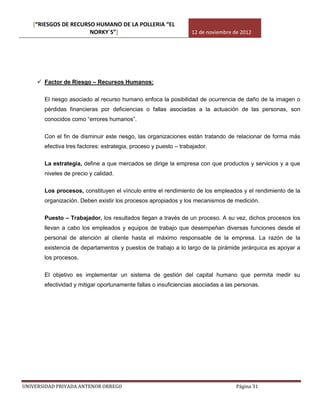[“RIESGOS DE RECURSO HUMANO DE LA POLLERIA “EL
                      NORKY´S”]                                   12 de noviembre de 2012




      Factor de Riesgo – Recursos Humanos:


       El riesgo asociado al recurso humano enfoca la posibilidad de ocurrencia de daño de la imagen o
       pérdidas financieras por deficiencias o fallas asociadas a la actuación de las personas, son
       conocidos como “errores humanos”.

       Con el fin de disminuir este riesgo, las organizaciones están tratando de relacionar de forma más
       efectiva tres factores: estrategia, proceso y puesto – trabajador.

       La estrategia, define a que mercados se dirige la empresa con que productos y servicios y a que
       niveles de precio y calidad.

       Los procesos, constituyen el vínculo entre el rendimiento de los empleados y el rendimiento de la
       organización. Deben existir los procesos apropiados y los mecanismos de medición.

       Puesto – Trabajador, los resultados llegan a través de un proceso. A su vez, dichos procesos los
       llevan a cabo los empleados y equipos de trabajo que desempeñan diversas funciones desde el
       personal de atención al cliente hasta el máximo responsable de la empresa. La razón de la
       existencia de departamentos y puestos de trabajo a lo largo de la pirámide jerárquica es apoyar a
       los procesos.

       El objetivo es implementar un sistema de gestión del capital humano que permita medir su
       efectividad y mitigar oportunamente fallas o insuficiencias asociadas a las personas.




UNIVERSIDAD PRIVADA ANTENOR ORREGO                                                 Página 31
 