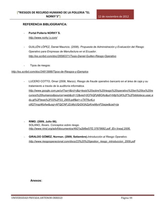 [“RIESGOS DE RECURSO HUMANO DE LA POLLERIA “EL
                       NORKY´S”]                                     12 de noviembre de 2012

         REFERENCIA BIBLIOGRAFICA:

         -   Portal Pollería NORKY´S.
             http://www.norky´s.com/


         -   GUILLÉN LÓPEZ, Daniel Mauricio. (2008). Propuesta de Administración y Evaluación del Riesgo
             Operativo para Empresas de Manufactura en el Ecuador.
             http://es.scribd.com/doc/28580371/Tesis-Daniel-Guillen-Riesgo-Operativo


         -    Tipos de riesgos:

http://es.scribd.com/doc/24813986/Tipos-de-Riesgos-y-Ejemplos


         -   LUCERO COTTO, Omar (2006, Marzo). Riesgo de fraude operativo bancario en el área de caja y su
             tratamiento a través de la auditoría informática.
             http://www.google.com.pe/url?sa=t&rct=j&q=tesis%20sobre%20riesgo%20operativo%20en%20los%20re
             cursos%20humanos&source=web&cd=12&ved=0CFkQFjABOAo&url=http%3A%2F%2Fbiblioteca.usac.e
             du.gt%2Ftesis%2F03%2F03_2905.pdf&ei=-cTXT6u4Lo
             o8QTmspWzAw&usg=AFQjCNFJZcMyUQrDli3AZpKneMynP2iaqw&cad=rja




         -   RIMD. (2009, Julio 06).
             SOLANO, Álvaro. Conceptos sobre riesgo.
             http://www.rimd.org/advf/documentos/4921a2bfbe57f2.37678682.pdf. [En línea].2006.


         -   GIRALDO GÓMEZ, Norman. (2009, Setiembre).Introducción al Riesgo Operativo.
             http://www.riesgooperacional.com/docs/23%20%20gestion_riesgo_introduccion_2009.pdf




               Anexos:




UNIVERSIDAD PRIVADA ANTENOR ORREGO                                                     Página 44
 