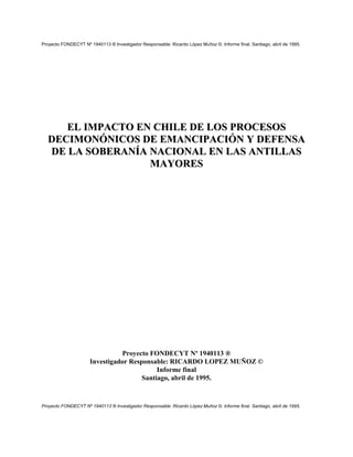 Proyecto FONDECYT Nº 1940113 ® Investigador Responsable: Ricardo López Muñoz ©. Informe final. Santiago, abril de 1995.




     EL IMPACTO EN CHILE DE LOS PROCESOS
  DECIMONÓNICOS DE EMANCIPACIÓN Y DEFENSA
  DE LA SOBERANÍA NACIONAL EN LAS ANTILLAS
                  MAYORES




                                Proyecto FONDECYT Nº 1940113 ®
                      Investigador Responsable: RICARDO LOPEZ MUÑOZ ©
                                            Informe final
                                       Santiago, abril de 1995.


Proyecto FONDECYT Nº 1940113 ® Investigador Responsable: Ricardo López Muñoz ©. Informe final. Santiago, abril de 1995.
 