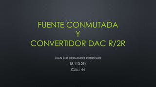 FUENTE CONMUTADA
Y
CONVERTIDOR DAC R/2R
JUAN LUIS HERNANDEZ RODRÍGUEZ
18,113,294
CÓD.: 44
 