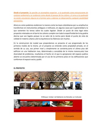 Desde el proyecto: Se percibe un acompleta negacion a la quebrada como estructurante de
carácter ambiental y se evidencia como desde el parque de los colores ,el cerro y la quebrada
no existe vinculacion alguna en el primer piso y ademas se desprovecha cualquier posibilidad
paisajistica.

Ahora es como podemos evidenciar la manera como las leyes colombianas por su amplitud se
transforman en instrumentos ambiguos e ineficaces, en algunos casos por la generalidad a la
que somenten los temas sobre los cuales legislan .Desde un pusto de vista legal estos
proyectos relaizados en el barrio los colores cumplen con toda la especificidad de la ley,podria
decirse que son legales porque no se salen de la norma pero desde el punto de vista de
calidad en materia urbana y de la arquitectura las falencias son muchas .

En la construccion de ciudad que propendemos se presenta el uso programado de los
primeros niveles de la misma ,en el proyecto se entiende como propiedad privada, en el
sentido de su uso, ese primer nivel y simplemente se convierte,como el ultimo piso del
edificion en una habitacion mas, determinada y concebida de la misma manera,esto trae
diversidad de problemas, resaltamos el hecho en el que la apropiacion del espacio publico
abierto se encuentra determinada por el uso de los primeros pisos en las edificaciones que
conforman el espacio vacio y public



EL PROYECTO
 