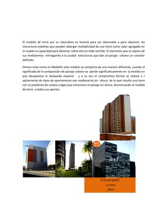 El modelo de torre por su naturaleza se levanta para ser observado y para observar, las
estructuras esbeltas que pueden albergar multiplicidad de uso tiene como valor agregado en
la ciudad su capacidad para observar sobre ella en todo sentido .El elemento que se separa de
sus medianerías entregando a la ciudad estructuras que dan al paisaje urbano un carácter
definido.

Hemos visto como en Medellín este modelo se comporta de una manera diferente, cuando el
significado de la composición de paisaje urbano se pierde significativamente en la medida en
que desaparece la búsqueda espacial y a su vez el compromiso formal se reduce a l
apilamiento de tipos de apartamento con medianerías en altura, de lo que resulta una torre
con el problema de culatas ciegas que enrarecen el paisaje en altura, desvirtuando el modelo
de torre y todos sus aportes
 