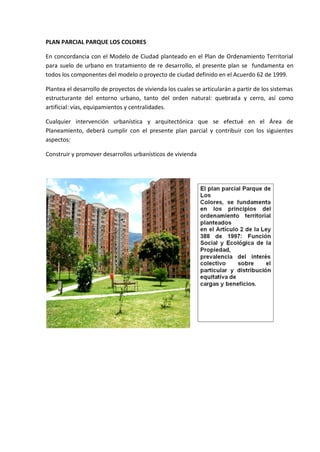 PLAN PARCIAL PARQUE LOS COLORES

En concordancia con el Modelo de Ciudad planteado en el Plan de Ordenamiento Territorial
para suelo de urbano en tratamiento de re desarrollo, el presente plan se fundamenta en
todos los componentes del modelo o proyecto de ciudad definido en el Acuerdo 62 de 1999.

Plantea el desarrollo de proyectos de vivienda los cuales se articularán a partir de los sistemas
estructurante del entorno urbano, tanto del orden natural: quebrada y cerro, así como
artificial: vías, equipamientos y centralidades.

Cualquier intervención urbanística y arquitectónica que se efectué en el Área de
Planeamiento, deberá cumplir con el presente plan parcial y contribuir con los siguientes
aspectos:

Construir y promover desarrollos urbanísticos de vivienda
 