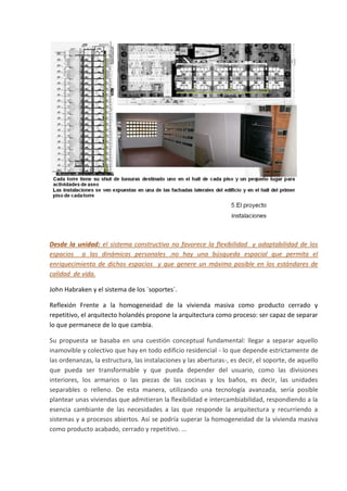 Desde la unidad: el sistema constructivo no favorece la flexibilidad y adaptabilidad de los
espacios a las dinámicas personales .no hay una búsqueda espacial que permita el
enriquecimiento de dichos espacios y que genere un máximo posible en los estándares de
calidad de vida.

John Habraken y el sistema de los ´soportes´.

Reflexión Frente a la homogeneidad de la vivienda masiva como producto cerrado y
repetitivo, el arquitecto holandés propone la arquitectura como proceso: ser capaz de separar
lo que permanece de lo que cambia.

Su propuesta se basaba en una cuestión conceptual fundamental: llegar a separar aquello
inamovible y colectivo que hay en todo edificio residencial - lo que depende estrictamente de
las ordenanzas, la estructura, las instalaciones y las aberturas-, es decir, el soporte, de aquello
que pueda ser transformable y que pueda depender del usuario, como las divisiones
interiores, los armarios o las piezas de las cocinas y los baños, es decir, las unidades
separables o relleno. De esta manera, utilizando una tecnología avanzada, sería posible
plantear unas viviendas que admitieran la flexibilidad e intercambiabilidad, respondiendo a la
esencia cambiante de las necesidades a las que responde la arquitectura y recurriendo a
sistemas y a procesos abiertos. Así se podría superar la homogeneidad de la vivienda masiva
como producto acabado, cerrado y repetitivo. ...
 