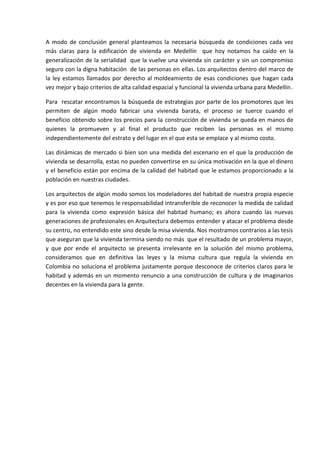 A modo de conclusión general planteamos la necesaria búsqueda de condiciones cada vez
más claras para la edificación de vivienda en Medellín que hoy notamos ha caído en la
generalización de la serialidad que la vuelve una vivienda sin carácter y sin un compromiso
seguro con la digna habitación de las personas en ellas. Los arquitectos dentro del marco de
la ley estamos llamados por derecho al moldeamiento de esas condiciones que hagan cada
vez mejor y bajo criterios de alta calidad espacial y funcional la vivienda urbana para Medellín.

Para rescatar encontramos la búsqueda de estrategias por parte de los promotores que les
permiten de algún modo fabricar una vivienda barata, el proceso se tuerce cuando el
beneficio obtenido sobre los precios para la construcción de vivienda se queda en manos de
quienes la promueven y al final el producto que reciben las personas es el mismo
independientemente del estrato y del lugar en el que esta se emplace y al mismo costo.

Las dinámicas de mercado si bien son una medida del escenario en el que la producción de
vivienda se desarrolla, estas no pueden convertirse en su única motivación en la que el dinero
y el beneficio están por encima de la calidad del habitad que le estamos proporcionado a la
población en nuestras ciudades.

Los arquitectos de algún modo somos los modeladores del habitad de nuestra propia especie
y es por eso que tenemos le responsabilidad intransferible de reconocer la medida de calidad
para la vivienda como expresión básica del habitad humano; es ahora cuando las nuevas
generaciones de profesionales en Arquitectura debemos entender y atacar el problema desde
su centro, no entendido este sino desde la misa vivienda. Nos mostramos contrarios a las tesis
que aseguran que la vivienda termina siendo no más que el resultado de un problema mayor,
y que por ende el arquitecto se presenta irrelevante en la solución del mismo problema,
consideramos que en definitiva las leyes y la misma cultura que regula la vivienda en
Colombia no soluciona el problema justamente porque desconoce de criterios claros para le
habitad y además en un momento renuncio a una construcción de cultura y de imaginarios
decentes en la vivienda para la gente.
 