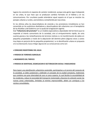 lugares los convierte en espacios de carácter residencial, aunque esta gente sigue trabajando
en las urbes, lo que hace que se produzcan cambios formales en el hábitat y en las
comunicaciones. Por rururbano puede entenderse aquel espacio en el que se mezclan los
paisajes urbanos y rurales, acercándose y compitiendo por esas áreas.

En los últimos años los desarrolladores de vivienda y los promotores inmobiliarios se han
convertido en los auténticos diseñadores y desvirtuadores del urbanismo con el beneplácito
de las Alcaldías y del Gobierno con la ayuda de la legislación vigente.
Este “Urbanismo del promotor” es un modelo especulativo y depredador del territorio que no
responde al interés comunitario de la sociedad, sino al enriquecimiento rápido, de unos
cuantos gracias a las reclasificaciones de terrenos rústicos o a la transformación de ejidos en
pequeñas propiedades a través de la adquisición del dominio pleno (algunas veces a costos
muy bajos en perjuicio de los pequeños propietarios). La re densificación urbana en propuesta
a la rururbanización, busca mitigar algunas de sus consecuencias como son:


CONSUMO INSOSTENIBLE DEL AGUA

PERDIDA DE TERRENOS AGRICOLAS

INCREMENTO DEL TRÁFICO

PERDIDA DE IDENTIDAD, SEGREGACION O SECTORIZACION SOCIAL E INSEGURIDAD


Para lograr una planificación urbanística sostenible, participativa y al servicio del conjunto de
la sociedad, se debe justipreciar y defender el concepto de la ciudad compacta, tradicional,
que combina una gran diversidad de usos en poco espacio, lo cual facilita la accesibilidad de
los residentes, reduce la necesidad del transporte motorizado y favorece la cohesión social; las
nuevas zonas urbanizadas, limitadas al mínimo imprescindible, deben ser contiguas a los
núcleos consolidados.
 